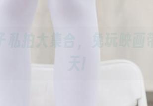 漫画袜子私拍大集合，兔玩映画带你嗨翻天!