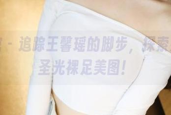 美媛馆 – 追踪王馨瑶的脚步，探索她的无圣光裸足美图！
